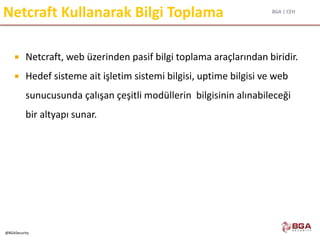 BGA | CEH
@BGASecurity
Netcraft Kullanarak Bilgi Toplama
 Netcraft, web üzerinden pasif bilgi toplama araçlarından biridir.
 Hedef sisteme ait işletim sistemi bilgisi, uptime bilgisi ve web
sunucusunda çalışan çeşitli modüllerin bilgisinin alınabileceği
bir altyapı sunar.
 