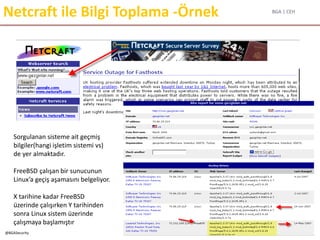 BGA | CEH
@BGASecurity
Netcraft ile Bilgi Toplama -Örnek
Sorgulanan sisteme ait geçmiş
bilgiler(hangi işletim sistemi vs)
de yer almaktadır.
FreeBSD çalışan bir sunucunun
Linux’a geçiş aşamasını belgeliyor.
X tarihine kadar FreeBSD
üzerinde çalışırken Y tarihinden
sonra Linux sistem üzerinde
çalışmaya başlamıştır
 