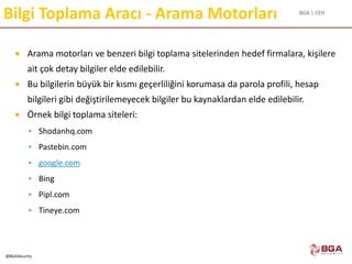 BGA | CEH
@BGASecurity
Bilgi Toplama Aracı - Arama Motorları
 Arama motorları ve benzeri bilgi toplama sitelerinden hedef firmalara, kişilere
ait çok detay bilgiler elde edilebilir.
 Bu bilgilerin büyük bir kısmı geçerliliğini korumasa da parola profili, hesap
bilgileri gibi değiştirilemeyecek bilgiler bu kaynaklardan elde edilebilir.
 Örnek bilgi toplama siteleri:
 Shodanhq.com
 Pastebin.com
 google.com
 Bing
 Pipl.com
 Tineye.com
 