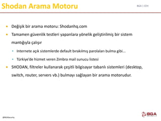 BGA | CEH
@BGASecurity
Shodan Arama Motoru
 Değişik bir arama motoru: Shodanhq.com
 Tamamen güvenlik testleri yapanlara yönelik geliştirilmiş bir sistem
mantığıyla çalışır
 Internete açık sistemlerde default bırakılmış parolaları bulma gibi...
 Türkiye’de hizmet veren Zimbra mail sunucu listesi
 SHODAN, filtreler kullanarak çeşitli bilgisayar tabanlı sistemleri (desktop,
switch, router, servers vb.) bulmayı sağlayan bir arama motorudur.
 
