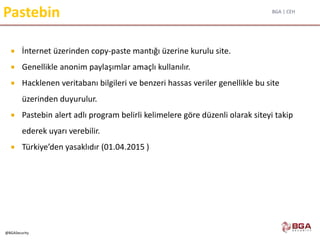 BGA | CEH
@BGASecurity
Pastebin
 İnternet üzerinden copy-paste mantığı üzerine kurulu site.
 Genellikle anonim paylaşımlar amaçlı kullanılır.
 Hacklenen veritabanı bilgileri ve benzeri hassas veriler genellikle bu site
üzerinden duyurulur.
 Pastebin alert adlı program belirli kelimelere göre düzenli olarak siteyi takip
ederek uyarı verebilir.
 Türkiye’den yasaklıdır (01.04.2015 )
 