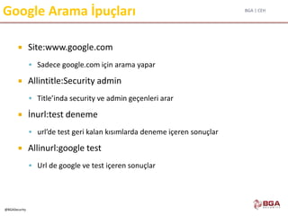 BGA | CEH
@BGASecurity
Google Arama İpuçları
 Site:www.google.com
 Sadece google.com için arama yapar
 Allintitle:Security admin
 Title’inda security ve admin geçenleri arar
 İnurl:test deneme
 url’de test geri kalan kısımlarda deneme içeren sonuçlar
 Allinurl:google test
 Url de google ve test içeren sonuçlar
 
