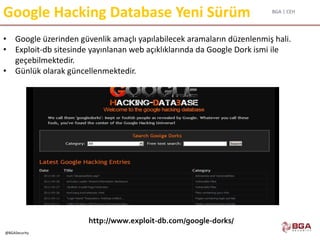 BGA | CEH
@BGASecurity
Google Hacking Database Yeni Sürüm
http://www.exploit-db.com/google-dorks/
• Google üzerinden güvenlik amaçlı yapılabilecek aramaların düzenlenmiş hali.
• Exploit-db sitesinde yayınlanan web açıklıklarında da Google Dork ismi ile
geçebilmektedir.
• Günlük olarak güncellenmektedir.
 