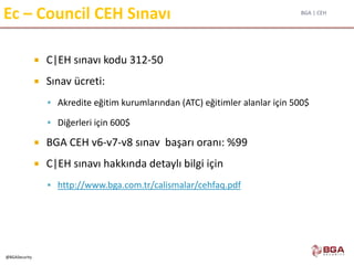 BGA | CEH
@BGASecurity
 C|EH sınavı kodu 312-50
 Sınav ücreti:
 Akredite eğitim kurumlarından (ATC) eğitimler alanlar için 500$
 Diğerleri için 600$
 BGA CEH v6-v7-v8 sınav başarı oranı: %99
 C|EH sınavı hakkında detaylı bilgi için
 http://www.bga.com.tr/calismalar/cehfaq.pdf
Ec – Council CEH Sınavı
 