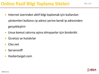 BGA | CEH
@BGASecurity
Online Pasif Bilgi Toplama Siteleri
 Internet üzerinden aktif bilgi toplamak için kullanılan
yöntemleri kullanıcı ip adresi yerine kendi ip adresinden
gerçekleştirir
 Linux komut satırına aşina olmayanlar için birebirdir.
 Ücretsiz ve hızlıdırlar
 Clez.net
 Serversniff
 Hackertarget.com
 