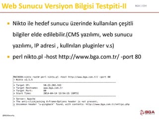 BGA | CEH
@BGASecurity
Web Sunucu Versiyon Bilgisi Testpiti-II
 Nikto ile hedef sunucu üzerinde kullanılan çeşitli
bilgiler elde edilebilir.(CMS yazılımı, web sunucu
yazılımı, IP adresi , kullnılan pluginler v.s)
 perl nikto.pl -host http://www.bga.com.tr/ -port 80
 