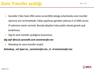 BGA | CEH
@BGASecurity
Zone Transfer açıklığı
 Genelde 1’den fazla DNS name server(NS) olduğu ortamlarda zone transfer
işlemine izin verilmektedir. Fakat yapılması gereken yalnızca 2.cil DNS server
IP adresine erişim vermek. Burada düşülen hata public olarak genele açık
bırakılması.
 Dig ile zone transfer açıklığının bulunması
dig axfr @ns12.zoneedit.com zonetransfer.me
 Nslookup ile zone transfer tespiti
Nslookup , set type=ns , zonetransfer.me , ls –d zonetransfer.me
 