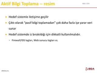 BGA | CEH
@BGASecurity
Aktif Bilgi Toplama -- resim
 Hedef sistemle iletişime geçilir
 Çıktı olarak “pasif bilgi toplamadan” çok daha fazla işe yarar veri
sunar
 Hedef sistemde iz bırakıldığı için dikkatli kullanılmalıdır.
 Firewall/IDS logları, Web sunucu logları vs.
 