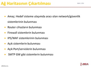 BGA | CEH
@BGASecurity
Ağ Haritasının Çıkartılması
 Amaç: Hedef sisteme ulaşımda aracı olan network/güvenlik
sistemlerinin bulunması
 Router cihazların bulunması
 Firewall sistemlerin bulunması
 IPS/WAF sistemlerinin bulunması
 Açık sistemlerin bulunması
 Açık Port/servislerin bulunması
 SMTP GW gibi sistemlerin bulunması
 