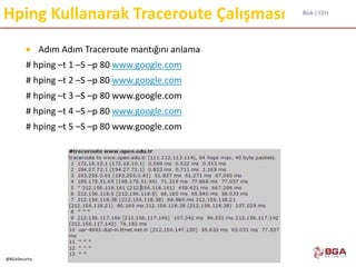 BGA | CEH
@BGASecurity
Hping Kullanarak Traceroute Çalışması
 Adım Adım Traceroute mantığını anlama
# hping –t 1 –S –p 80 www.google.com
# hping –t 2 –S –p 80 www.google.com
# hping –t 3 –S –p 80 www.google.com
# hping –t 4 –S –p 80 www.google.com
# hping –t 5 –S –p 80 www.google.com
 
