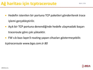 BGA | CEH
@BGASecurity
Ağ haritası için tcptraceroute
 Hedefin istenilen bir portuna TCP paketleri gönderilerek trace
işlemi gerçekleştirilir.
 Açık bir TCP portuna denendiğinde hedefe ulaşmadaki başarı
traceroute göre çok yüksektir.
 FW v.b bazı layer3 routing yapan cihazları göstermeyebilir.
tcptraceroute www.bga.com.tr 80
 
