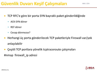 BGA | CEH
@BGASecurity
Güvenlik Duvarı Keşif Çalışmaları
 TCP RFC’e göre bir porta SYN bayraklı paket gönderildiğinde
 ACK-SYN döner
 RST döner
 Cevap dönmezse?
 Herhangi üç porta gönderilecek TCP paketleriyle Firewall var/yok
anlaşılabilir
 Çeşitli TCP portlara yönelik tcptraceroute çalışmaları
#nmap firewall_ip adresi
 