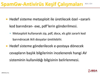 BGA | CEH
@BGASecurity
SpamGw-Antivirüs Keşif Çalışmaları
 Hedef sisteme metasploit ile üretilecek özel –zararlı
kod barındıran- exe, pdf’lerin gönderilmesi.
 Metasploit kullanarak zip, pdf, docx, xls gibi zararlı kod
barındıracak ikili dosyalar üretilebilir.
 Hedef sisteme gönderilecek e-postaya dönecek
cevapların başlık bilgilerinin incelenerek hangi AV
sisteminin kullanıldığı bilgisinin belirlenmesi.
 
