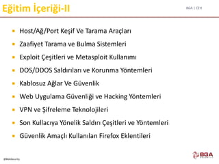 BGA | CEH
@BGASecurity
Eğitim İçeriği-II
 Host/Ağ/Port Keşif Ve Tarama Araçları
 Zaafiyet Tarama ve Bulma Sistemleri
 Exploit Çeşitleri ve Metasploit Kullanımı
 DOS/DDOS Saldırıları ve Korunma Yöntemleri
 Kablosuz Ağlar Ve Güvenlik
 Web Uygulama Güvenliği ve Hacking Yöntemleri
 VPN ve Şifreleme Teknolojileri
 Son Kullacıya Yönelik Saldırı Çeşitleri ve Yöntemleri
 Güvenlik Amaçlı Kullanılan Firefox Eklentileri
 