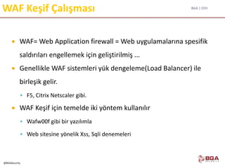 BGA | CEH
@BGASecurity
WAF Keşif Çalışması
 WAF= Web Application firewall = Web uygulamalarına spesifik
saldırıları engellemek için geliştirilmiş ...
 Genellikle WAF sistemleri yük dengeleme(Load Balancer) ile
birleşik gelir.
 F5, Citrix Netscaler gibi.
 WAF Keşif için temelde iki yöntem kullanılır
 Wafw00f gibi bir yazılımla
 Web sitesine yönelik Xss, Sqli denemeleri
 