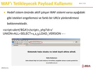BGA | CEH
@BGASecurity
WAF’ı Tetikleyecek Payload Kullanımı
 Hedef sistem önünde aktif çalışan WAF sistemi varsa aşağıdaki
gibi istekleri engellemesi ve farklı bir URL’e yönlendirmesi
beklenmektedir.
<script>alert(‘BGA’)</script>, php?id=1’
UNION+ALL+SELECT+1,2,3,LOAD_VERSION -- -
 