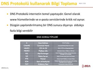 BGA | CEH
@BGASecurity
DNS Protokolü kullanarak Bilgi Toplama
 DNS Protokolü internetin temel yapıtaşıdır. Genel olarak
www hizmetlerinde ve e-posta servislerinde kritik rol oynar.
 Düzgün yapılandırılmamış bir DNS sunucu dışarıya oldukça
fazla bilgi verebilir
DNS SORGUTİPLERİ
 