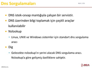 BGA | CEH
@BGASecurity
Dns Sorgulamaları
 DNS istek-cevap mantığıyla çalışan bir servistir.
 DNS üzerinden bilgi toplamak için çeşitli araçlar
kullanılabilir
 Nslookup
 Linux, UNIX ve Windows sistemler için standart dns sorgulama
aracı
 Dig
 Gelecekte nslookup’ın yerini alacak DNS sorgulama aracı.
Nslookup’a göre gelişmiş özelliklere sahiptir.
 