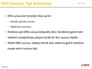 BGA | CEH
@BGASecurity
DNS Sunucu Tipi Belirleme
 DNS sunucular temelde ikiye ayrılır:
 Genele açık dns sunucu
 Yetkili dns sunucusu
 Herkese açık DNS sunucular(public dns) kendisine gelen tüm
istekleri cevaplamaya çalışan türde bir dns sunucu tipidir.
 Yetkili DNS sunucu: Sadece kendi alan adlarına gelen isteklere
cevap veren sunucu tipi.
 