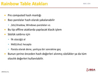 BGA | CEH
@BGASecurity
Rainbow Table Atakları
 Pre computed hash mantığı
 Bazı parolalar hash olarak yakalanabilir
 /etc/shadow, Windows parolaları vs
 Bu tip offline ataklarda yapılacak klasik işlem
 Sözlük saldırısı için
 İlk sözcüğü al
 Md5/sha1 hesapla
 Parola olarak dene, yanlışsa bir sonrakine geç
 Bunun yerine önceden hash değerleri alınmış sözlükler ya da tüm
olasılık değerleri kullanılabilir.
 