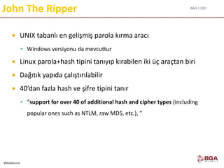 BGA | CEH
@BGASecurity
John The Ripper
 UNIX tabanlı en gelişmiş parola kırma aracı
 Windows versiyonu da mevcuttur
 Linux parola+hash tipini tanıyıp kırabilen iki üç araçtan biri
 Dağıtık yapıda çalıştırılabilir
 40’dan fazla hash ve şifre tipini tanır
 “support for over 40 of additional hash and cipher types (including
popular ones such as NTLM, raw MD5, etc.), ”
 