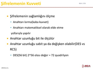 BGA | CEH
@BGASecurity
Şifrelemenin Kuvveti
 Şifrelemenin sağlamlığını ölçme
 Anahtarı kırma(kaba kuvvet)
 Anahtarı matematiksel olarak elde etme
yollarıyla yapılır
 Anahtar uzunluğu bit ile ölçülür
 Anahtar uzunluğu sabit ya da değişken olabilir(DES vs
RC5)
 DES(56 bit) 2^56 olası değer = 72 quadrilyon
 