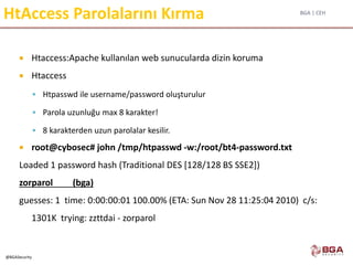 BGA | CEH
@BGASecurity
HtAccess Parolalarını Kırma
 Htaccess:Apache kullanılan web sunucularda dizin koruma
 Htaccess
 Htpasswd ile username/password oluşturulur
 Parola uzunluğu max 8 karakter!
 8 karakterden uzun parolalar kesilir.
 root@cybosec# john /tmp/htpasswd -w:/root/bt4-password.txt
Loaded 1 password hash (Traditional DES [128/128 BS SSE2])
zorparol (bga)
guesses: 1 time: 0:00:00:01 100.00% (ETA: Sun Nov 28 11:25:04 2010) c/s:
1301K trying: zzttdai - zorparol
 