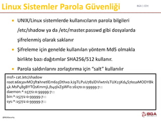 BGA | CEH
@BGASecurity
Linux Sistemler Parola Güvenliği
 UNIX/Linux sistemlerde kullanıcıların parola bilgileri
/etc/shadow ya da /etc/master.passwd gibi dosyalarda
şifrelenmiş olarak saklanır
 Şifreleme için genelde kullanılan yöntem Md5 olmakla
birlikte bazı dağıtımlar SHA256/512 kullanır.
 Parola saldırılarını zorlaştırma için “salt” kullanılır
msf> cat /etc/shadow
root:$6$30vMO3ft$hnetlEm6s5Dthxo.kJ9TLPuU781lDVlwtnl1TUX23Kd4S7I01aMODYBk
4k.MsP48gBYTQsKmmjL/b4qlxZ9WF0:16170:0:99999:7:::
daemon:*:15772:0:99999:7:::
bin:*:15772:0:99999:7:::
sys:*:15772:0:99999:7:::
 