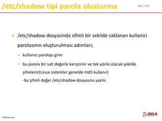 BGA | CEH
@BGASecurity
/etc/shadow tipi parola olusturma
 /etc/shadow dosyasinda sifreli bir sekilde saklanan kullanici
parolasının oluşturulması adımları;
 kullanıcı parolayı girer
 bu parola bir salt değerle karıştırılır ve tek yönlü olacak şekilde
şifrelenir(Linux sistemler genelde md5 kullanır)
-bu şifreli değer /etc/shadow dosyasına yazılır.
 
