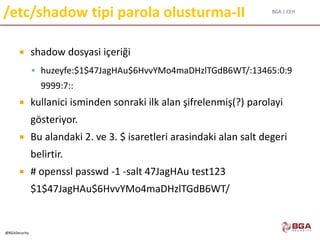 BGA | CEH
@BGASecurity
/etc/shadow tipi parola olusturma-II
 shadow dosyasi içeriği
 huzeyfe:$1$47JagHAu$6HvvYMo4maDHzlTGdB6WT/:13465:0:9
9999:7::
 kullanici isminden sonraki ilk alan şifrelenmiş(?) parolayi
gösteriyor.
 Bu alandaki 2. ve 3. $ isaretleri arasindaki alan salt degeri
belirtir.
 # openssl passwd -1 -salt 47JagHAu test123
$1$47JagHAu$6HvvYMo4maDHzlTGdB6WT/
 