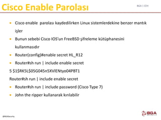 BGA | CEH
@BGASecurity
Cisco Enable Parolası
 Cisco enable parolası kaydedilirken Linux sistemlerdekine benzer mantık
işler
 Bunun sebebi Cisco IOS’un FreeBSD şifreleme kütüphanesini
kullanmasıdır
 Router(config)#enable secret HL_R12
 Router#sh run | include enable secret
5 $1$RK5L$05G045n5XVlENtyo04PBT1
Router#sh run | include enable secret
 Router#sh run | include password (Cisco Type 7)
 John the ripper kullanarak kırılabilir
 