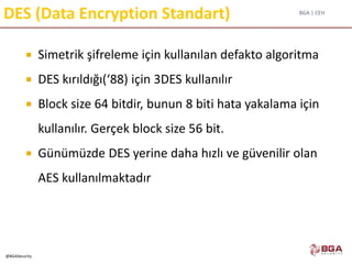 BGA | CEH
@BGASecurity
DES (Data Encryption Standart)
 Simetrik şifreleme için kullanılan defakto algoritma
 DES kırıldığı(‘88) için 3DES kullanılır
 Block size 64 bitdir, bunun 8 biti hata yakalama için
kullanılır. Gerçek block size 56 bit.
 Günümüzde DES yerine daha hızlı ve güvenilir olan
AES kullanılmaktadır
 