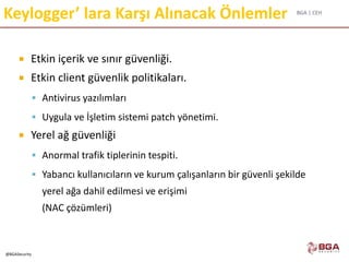 BGA | CEH
@BGASecurity
Keylogger’ lara Karşı Alınacak Önlemler
 Etkin içerik ve sınır güvenliği.
 Etkin client güvenlik politikaları.
 Antivirus yazılımları
 Uygula ve İşletim sistemi patch yönetimi.
 Yerel ağ güvenliği
 Anormal trafik tiplerinin tespiti.
 Yabancı kullanıcıların ve kurum çalışanların bir güvenli şekilde
yerel ağa dahil edilmesi ve erişimi
(NAC çözümleri)
 