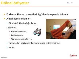 BGA | CEH
@BGASecurity
Fiziksel Zafiyetler
 Kurbanın klavye hareketlerini gözlemlere parola tahmini.
 Alınabilecek önlemler
 Biometrik kimlik doğrulama
sistemleri.
▪ Parmak izi tanıma.
▪ Retina tanıma.
▪ Yüz tanıma sistemleri vs.
 Kullanıcıları bilgi güvenliği konusunda bilinçlendirme.
 Vs vs.
 
