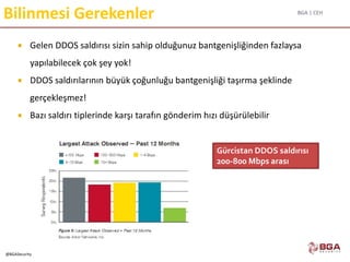 BGA | CEH
@BGASecurity
Bilinmesi Gerekenler
 Gelen DDOS saldırısı sizin sahip olduğunuz bantgenişliğinden fazlaysa
yapılabilecek çok şey yok!
 DDOS saldırılarının büyük çoğunluğu bantgenişliği taşırma şeklinde
gerçekleşmez!
 Bazı saldırı tiplerinde karşı tarafın gönderim hızı düşürülebilir
Gürcistan DDOS saldırısı
200-800 Mbps arası
 