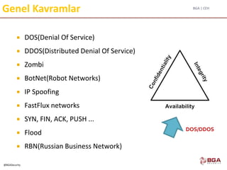 BGA | CEH
@BGASecurity
Genel Kavramlar
 DOS(Denial Of Service)
 DDOS(Distributed Denial Of Service)
 Zombi
 BotNet(Robot Networks)
 IP Spoofing
 FastFlux networks
 SYN, FIN, ACK, PUSH ...
 Flood
 RBN(Russian Business Network)
DOS/DDOS
 