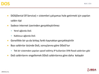BGA | CEH
@BGASecurity
DOS
 DOS(Denial Of Service) = sistemleri çalışamaz hale getirmek için yapılan
saldırı tipi
 Sadece internet üzerinden gerçekleştirilmez
 Yerel ağlarda DoS
 Kablosuz ağlarda DoS
 Genellikle bir ya da birkaç farklı kaynaktan gerçekleştirilir
 Bazı saldırılar özünde DoS, sonuçlarına göre DDoS’tur
 Tek bir sistemden yapılan spoof edilmiş IP kullanılan SYN flood saldırıları gibi
 DoS saldırılarını engellemek DDoS saldırılarına göre daha kolaydır
 