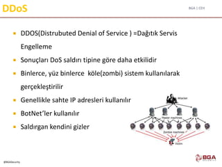 BGA | CEH
@BGASecurity
DDoS
 DDOS(Distrubuted Denial of Service ) =Dağıtık Servis
Engelleme
 Sonuçları DoS saldırı tipine göre daha etkilidir
 Binlerce, yüz binlerce köle(zombi) sistem kullanılarak
gerçekleştirilir
 Genellikle sahte IP adresleri kullanılır
 BotNet’ler kullanılır
 Saldırgan kendini gizler
 