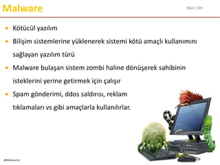 BGA | CEH
@BGASecurity
Malware
 Kötücül yazılım
 Bilişim sistemlerine yüklenerek sistemi kötü amaçlı kullanımını
sağlayan yazılım türü
 Malware bulaşan sistem zombi haline dönüşerek sahibinin
isteklerini yerine getirmek için çalışır
 Spam gönderimi, ddos saldırısı, reklam
tıklamaları vs gibi amaçlarla kullanılırlar.
 