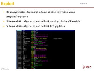 BGA | CEH
@BGASecurity
Exploit
 Bir zaafiyeti kötüye kullanarak sisteme izinsiz erişim yetkisi veren
program/scriptlerdir
 Sistemlerdeki zaafiyetler exploit edilerek zararlı yazılımlar yüklenebilir
 Sistemlerdeki zaafiyetler exploit edilerek DoS yapılabilir
 