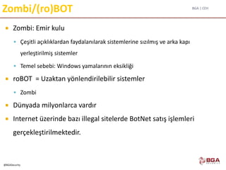 BGA | CEH
@BGASecurity
Zombi/(ro)BOT
 Zombi: Emir kulu
 Çeşitli açıklıklardan faydalanılarak sistemlerine sızılmış ve arka kapı
yerleştirilmiş sistemler
 Temel sebebi: Windows yamalarının eksikliği
 roBOT = Uzaktan yönlendirilebilir sistemler
 Zombi
 Dünyada milyonlarca vardır
 Internet üzerinde bazı illegal sitelerde BotNet satış işlemleri
gerçekleştirilmektedir.
 