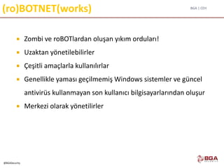 BGA | CEH
@BGASecurity
(ro)BOTNET(works)
 Zombi ve roBOTlardan oluşan yıkım orduları!
 Uzaktan yönetilebilirler
 Çeşitli amaçlarla kullanılırlar
 Genellikle yaması geçilmemiş Windows sistemler ve güncel
antivirüs kullanmayan son kullanıcı bilgisayarlarından oluşur
 Merkezi olarak yönetilirler
 
