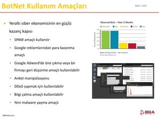 BGA | CEH
@BGASecurity
BotNet Kullanım Amaçları
 Yeraltı siber ekonomisinin en güçlü
kazanç kapısı
 SPAM amaçlı kullanılır
 Google reklamlarından para kazanma
amaçlı
 Google Adword’de öne çıkma veya bir
firmayı geri düşürme amaçlı kullanılabilir
 Anket manipülasyonu
 DDoS yapmak için kullanılabilir
 Bilgi çalma amaçlı kullanılabilir
 Yeni malware yayma amaçlı
 