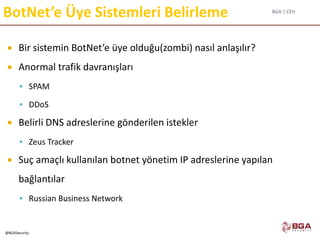 BGA | CEH
@BGASecurity
BotNet’e Üye Sistemleri Belirleme
 Bir sistemin BotNet’e üye olduğu(zombi) nasıl anlaşılır?
 Anormal trafik davranışları
 SPAM
 DDoS
 Belirli DNS adreslerine gönderilen istekler
 Zeus Tracker
 Suç amaçlı kullanılan botnet yönetim IP adreslerine yapılan
bağlantılar
 Russian Business Network
 