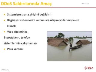 BGA | CEH
@BGASecurity
DDoS Saldırılarında Amaç
 Sistemlere sızma girişimi değildir!!
 Bilgisayar sistemlerini ve bunlara ulaşım yollarını işlevsiz
kılmak
 Web sitelerinin ,
E-postaların, telefon
sistemlerinin çalışmaması
 Para kazancı
 