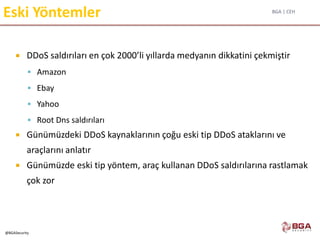 BGA | CEH
@BGASecurity
Eski Yöntemler
 DDoS saldırıları en çok 2000’li yıllarda medyanın dikkatini çekmiştir
 Amazon
 Ebay
 Yahoo
 Root Dns saldırıları
 Günümüzdeki DDoS kaynaklarının çoğu eski tip DDoS ataklarını ve
araçlarını anlatır
 Günümüzde eski tip yöntem, araç kullanan DDoS saldırılarına rastlamak
çok zor
 