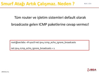 BGA | CEH
@BGASecurity
Smurf Atağı Artık Çalışmaz. Neden ?
Tüm router ve işletim sistemleri default olarak
broadcaste gelen ICMP paketlerine cevap vermez!
root@seclabs:~# sysctl net.ipv4.icmp_echo_ignore_broadcasts
net.ipv4.icmp_echo_ignore_broadcasts = 1
 