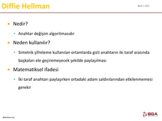 BGA | CEH
@BGASecurity
Diffie Hellman
 Nedir?
 Anahtar değişim algoritmasıdır
 Neden kullanılır?
 Simetrik şifreleme kullanılan ortamlarda gizli anahtarın iki taraf arasında
başkaları ele geçiremeyecek şekilde paylaşılması
 Matematiksel ifadesi
 İki taraf anahtarı paylaşırken ortadaki adam saldırılarından etkilenmemesi
gerekir
 