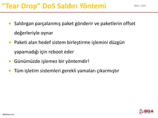 BGA | CEH
@BGASecurity
“Tear Drop” DoS Saldırı Yöntemi
 Saldırgan parçalanmış paket gönderir ve paketlerin offset
değerleriyle oynar
 Paketi alan hedef sistem birleştirme işlemini düzgün
yapamadığı için reboot eder
 Günümüzde işlemez bir yöntemdir!
 Tüm işletim sistemleri gerekli yamaları çıkarmıştır
 