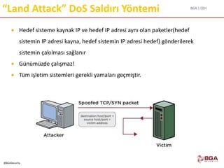 BGA | CEH
@BGASecurity
“Land Attack” DoS Saldırı Yöntemi
 Hedef sisteme kaynak IP ve hedef IP adresi aynı olan paketler(hedef
sistemin IP adresi kayna, hedef sistemin IP adresi hedef) gönderilerek
sistemin çakılması sağlanır
 Günümüzde çalışmaz!
 Tüm işletim sistemleri gerekli yamaları geçmiştir.
 